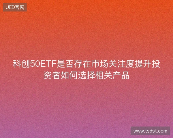 科创50ETF是否存在市场关注度提升投资者如何选择相关产品