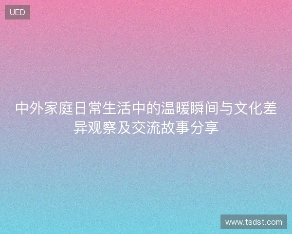 中外家庭日常生活中的温暖瞬间与文化差异观察及交流故事分享 中外家庭日常生活中的温暖瞬间与文化差异观察及交流故事分享
