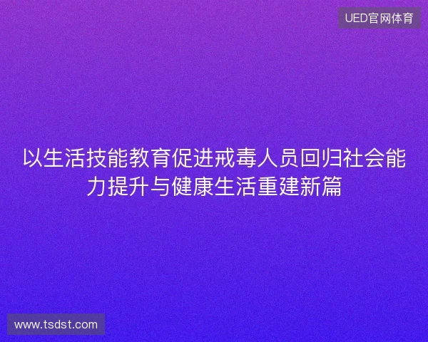 以生活技能教育促进戒毒人员回归社会能力提升与健康生活重建新篇 以生活技能教育促进戒毒人员回归社会能力提升与健康生活重建新篇