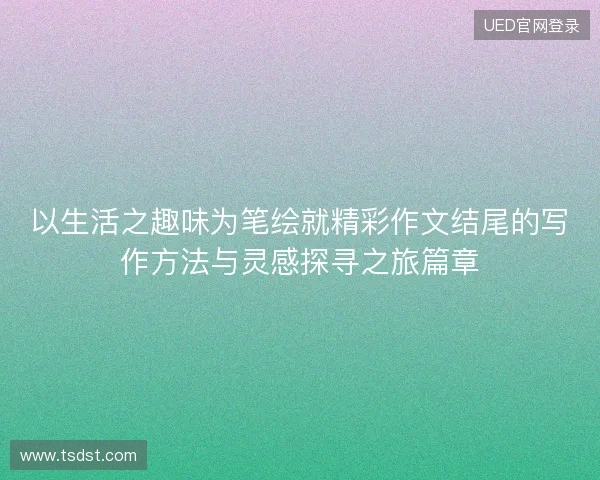 以生活之趣味为笔绘就精彩作文结尾的写作方法与灵感探寻之旅篇章 以生活之趣味为笔绘就精彩作文结尾的写作方法与灵感探寻之旅篇章
