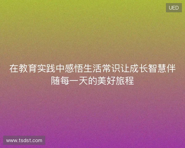 在教育实践中感悟生活常识让成长智慧伴随每一天的美好旅程 在教育实践中感悟生活常识让成长智慧伴随每一天的美好旅程